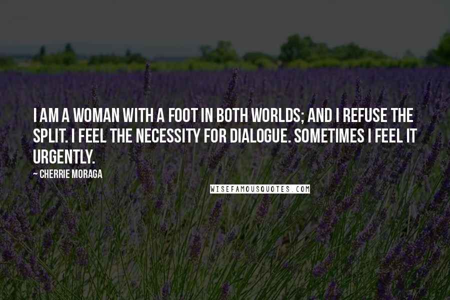 Cherrie Moraga Quotes: I am a woman with a foot in both worlds; and I refuse the split. I feel the necessity for dialogue. Sometimes I feel it urgently.