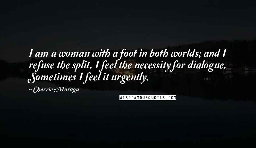 Cherrie Moraga Quotes: I am a woman with a foot in both worlds; and I refuse the split. I feel the necessity for dialogue. Sometimes I feel it urgently.