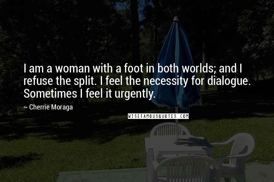 Cherrie Moraga Quotes: I am a woman with a foot in both worlds; and I refuse the split. I feel the necessity for dialogue. Sometimes I feel it urgently.