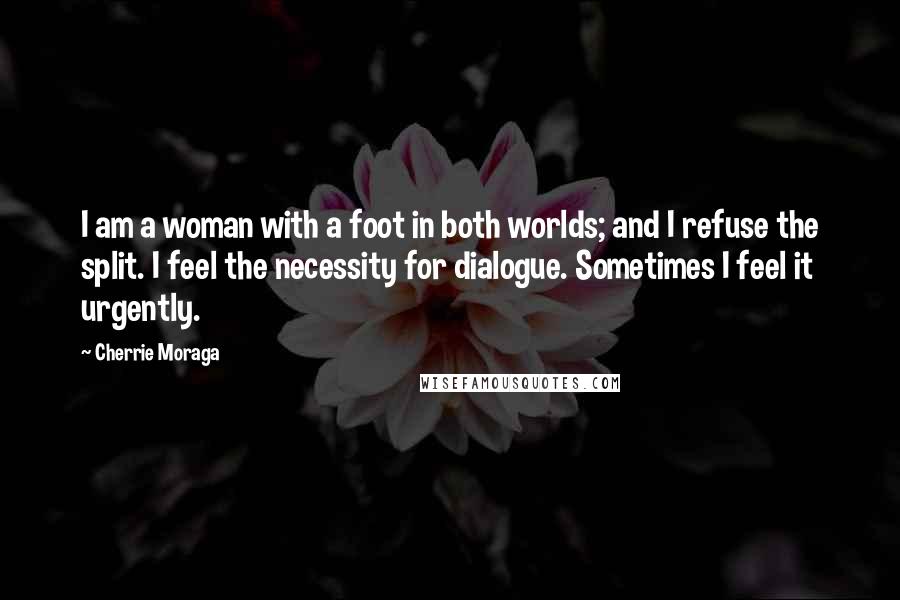 Cherrie Moraga Quotes: I am a woman with a foot in both worlds; and I refuse the split. I feel the necessity for dialogue. Sometimes I feel it urgently.