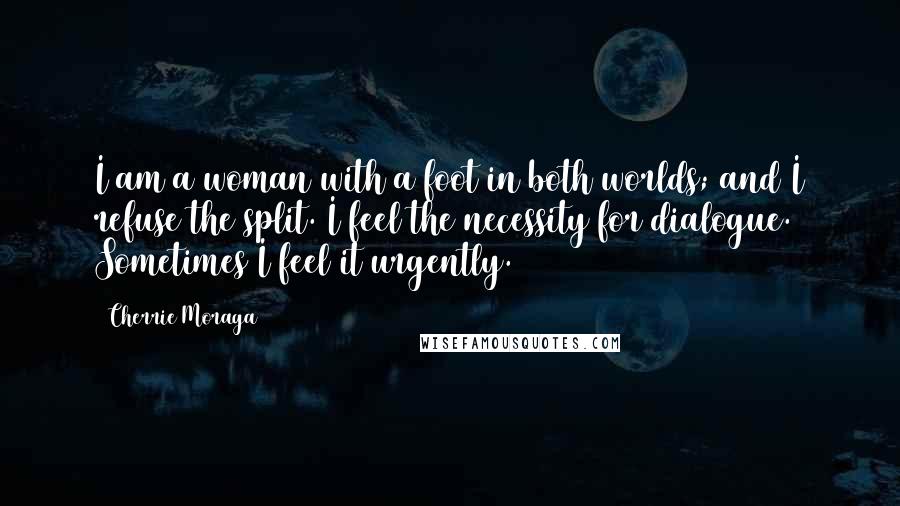 Cherrie Moraga Quotes: I am a woman with a foot in both worlds; and I refuse the split. I feel the necessity for dialogue. Sometimes I feel it urgently.