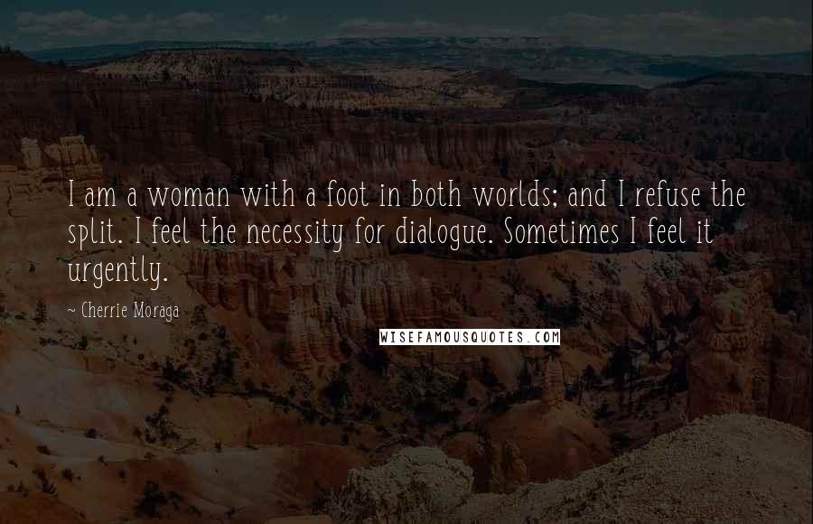 Cherrie Moraga Quotes: I am a woman with a foot in both worlds; and I refuse the split. I feel the necessity for dialogue. Sometimes I feel it urgently.