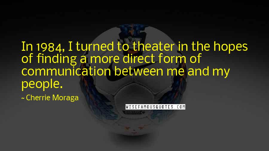 Cherrie Moraga Quotes: In 1984, I turned to theater in the hopes of finding a more direct form of communication between me and my people.