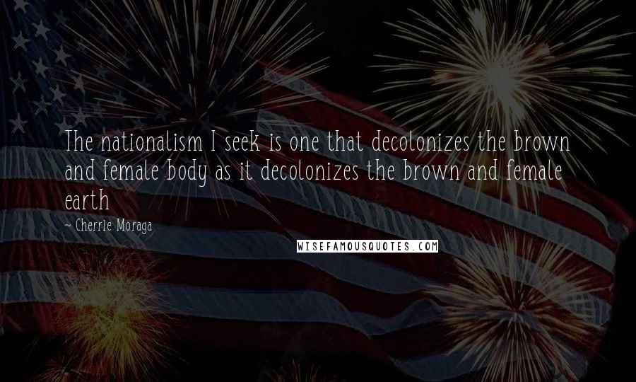 Cherrie Moraga Quotes: The nationalism I seek is one that decolonizes the brown and female body as it decolonizes the brown and female earth