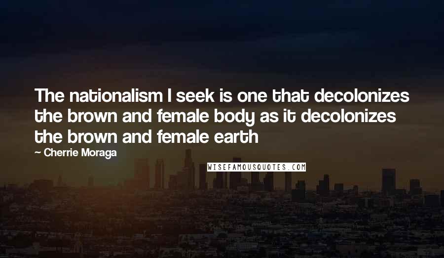 Cherrie Moraga Quotes: The nationalism I seek is one that decolonizes the brown and female body as it decolonizes the brown and female earth