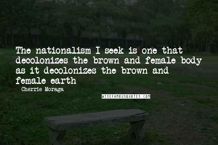 Cherrie Moraga Quotes: The nationalism I seek is one that decolonizes the brown and female body as it decolonizes the brown and female earth