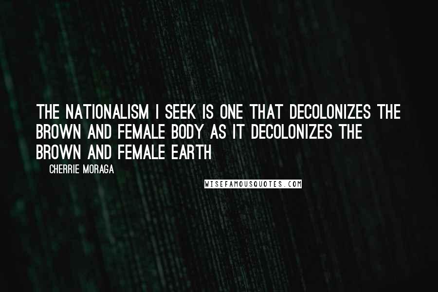 Cherrie Moraga Quotes: The nationalism I seek is one that decolonizes the brown and female body as it decolonizes the brown and female earth