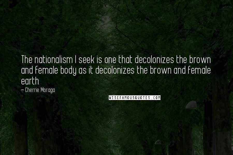 Cherrie Moraga Quotes: The nationalism I seek is one that decolonizes the brown and female body as it decolonizes the brown and female earth