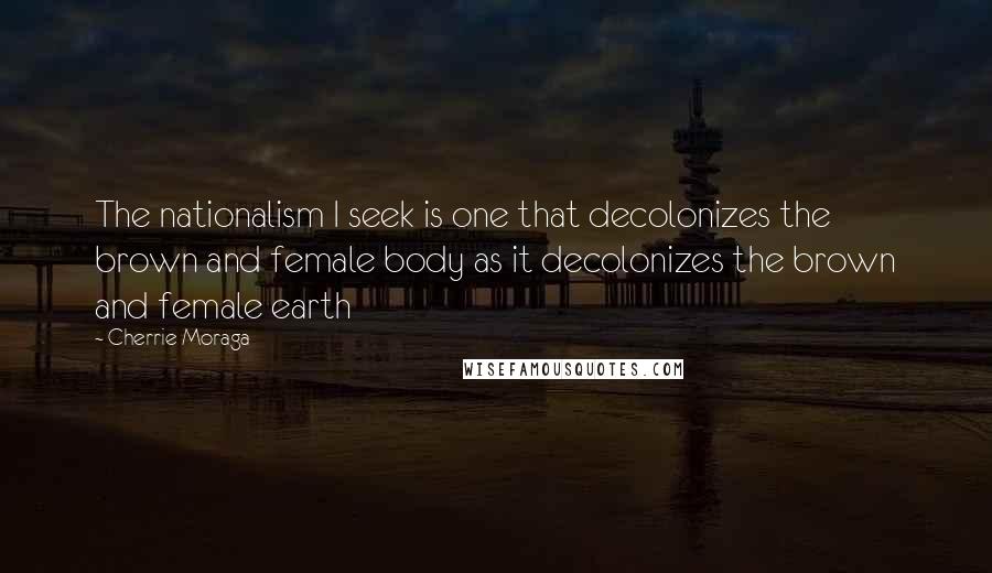 Cherrie Moraga Quotes: The nationalism I seek is one that decolonizes the brown and female body as it decolonizes the brown and female earth