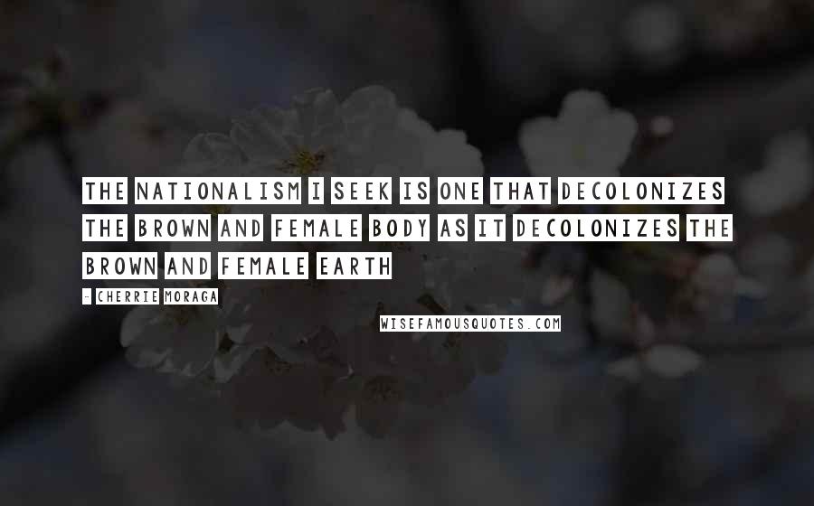 Cherrie Moraga Quotes: The nationalism I seek is one that decolonizes the brown and female body as it decolonizes the brown and female earth