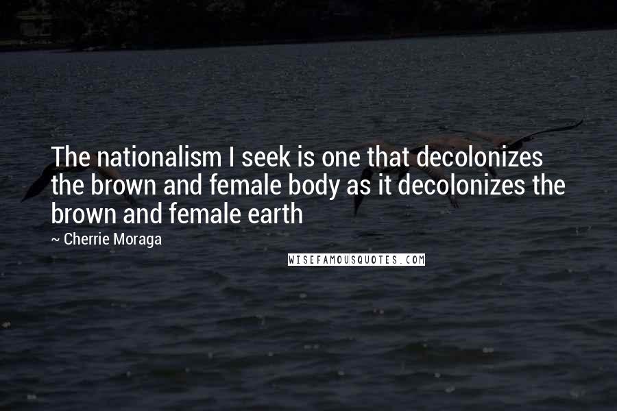 Cherrie Moraga Quotes: The nationalism I seek is one that decolonizes the brown and female body as it decolonizes the brown and female earth
