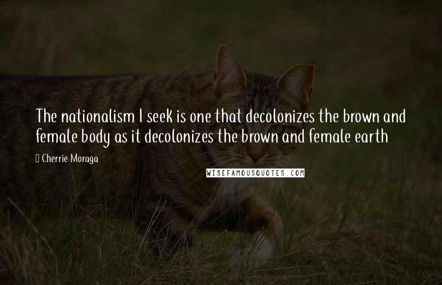 Cherrie Moraga Quotes: The nationalism I seek is one that decolonizes the brown and female body as it decolonizes the brown and female earth