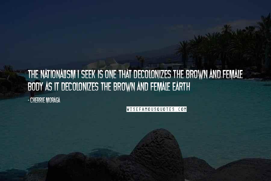 Cherrie Moraga Quotes: The nationalism I seek is one that decolonizes the brown and female body as it decolonizes the brown and female earth