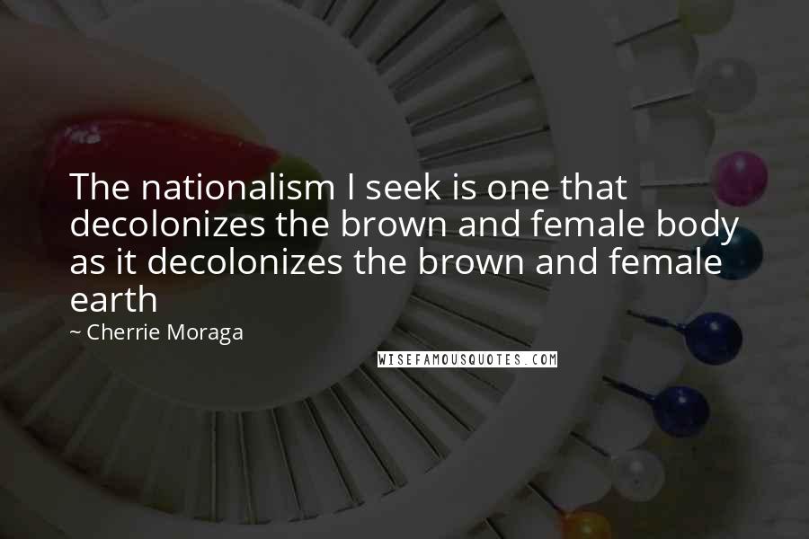 Cherrie Moraga Quotes: The nationalism I seek is one that decolonizes the brown and female body as it decolonizes the brown and female earth