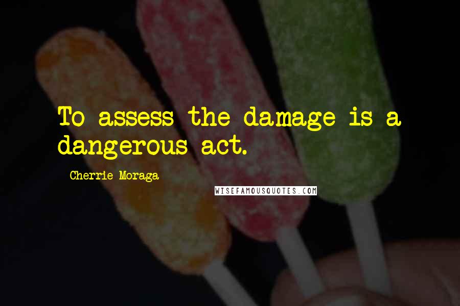 Cherrie Moraga Quotes: To assess the damage is a dangerous act.