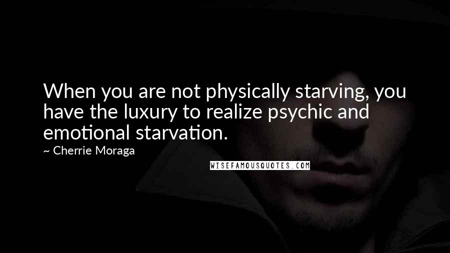 Cherrie Moraga Quotes: When you are not physically starving, you have the luxury to realize psychic and emotional starvation.