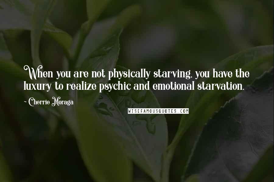 Cherrie Moraga Quotes: When you are not physically starving, you have the luxury to realize psychic and emotional starvation.