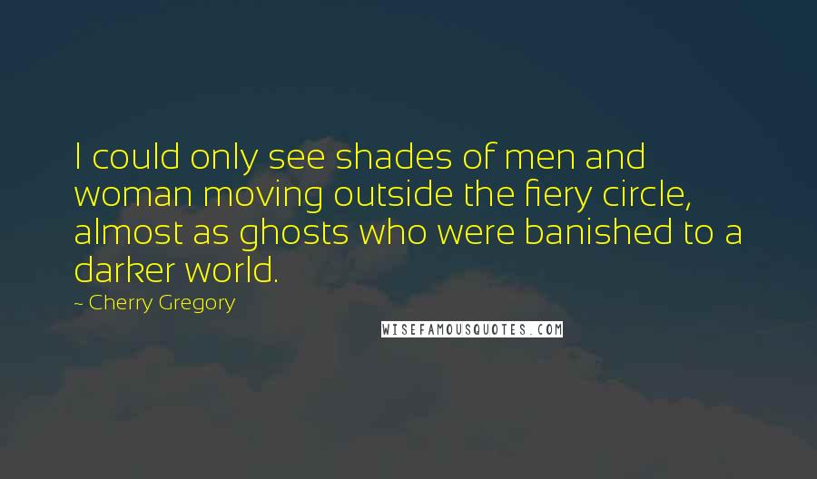 Cherry Gregory Quotes: I could only see shades of men and woman moving outside the fiery circle, almost as ghosts who were banished to a darker world.