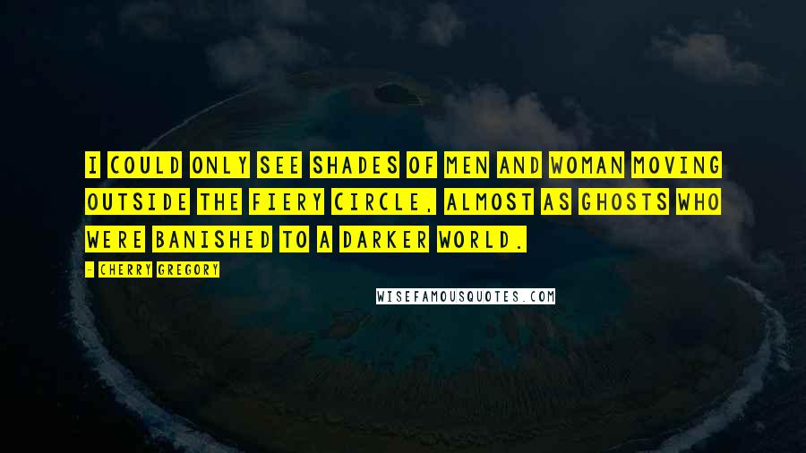 Cherry Gregory Quotes: I could only see shades of men and woman moving outside the fiery circle, almost as ghosts who were banished to a darker world.