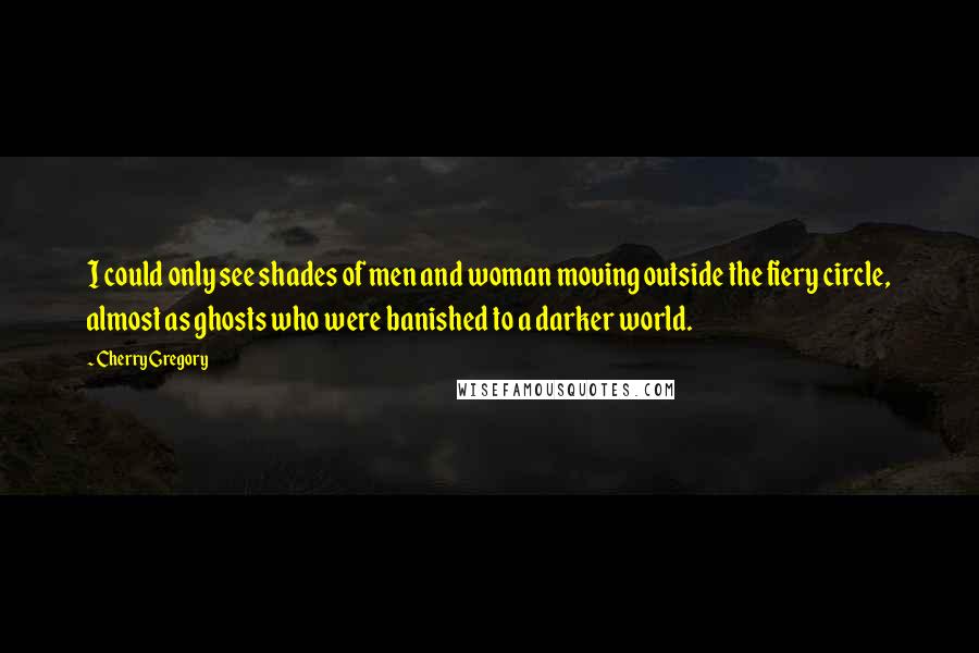 Cherry Gregory Quotes: I could only see shades of men and woman moving outside the fiery circle, almost as ghosts who were banished to a darker world.