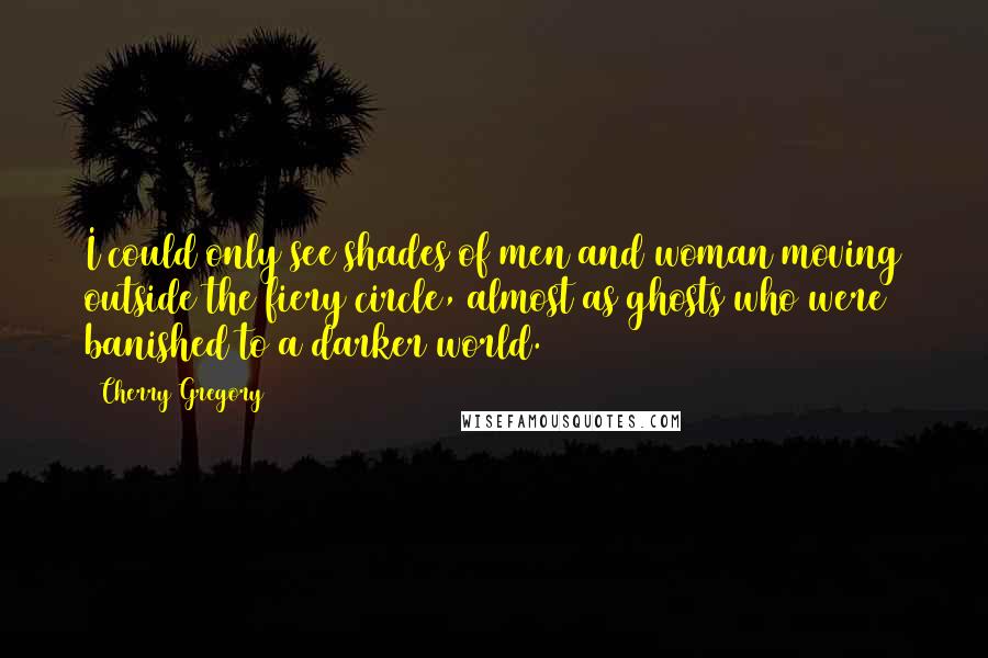 Cherry Gregory Quotes: I could only see shades of men and woman moving outside the fiery circle, almost as ghosts who were banished to a darker world.