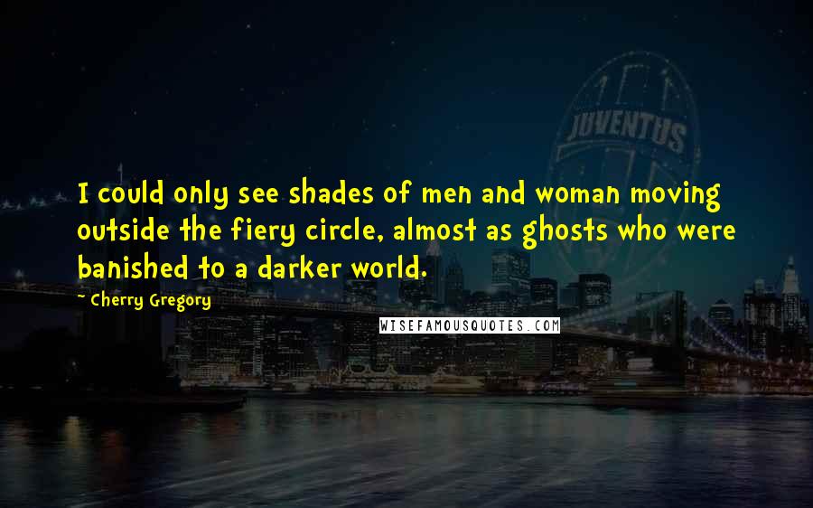 Cherry Gregory Quotes: I could only see shades of men and woman moving outside the fiery circle, almost as ghosts who were banished to a darker world.