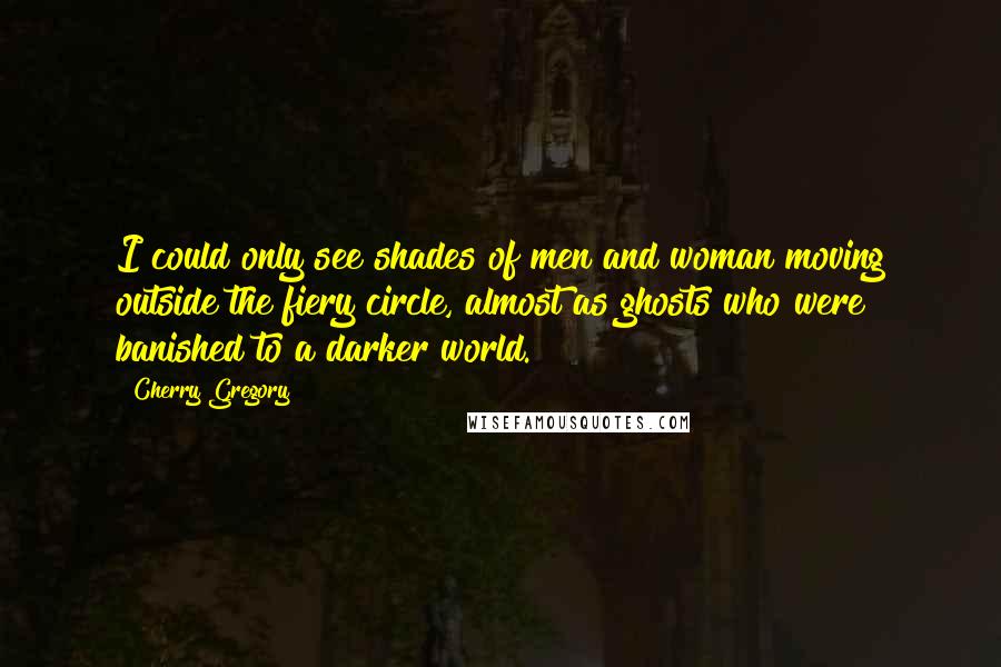 Cherry Gregory Quotes: I could only see shades of men and woman moving outside the fiery circle, almost as ghosts who were banished to a darker world.