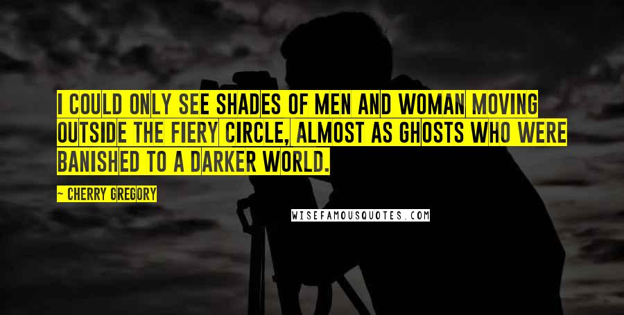 Cherry Gregory Quotes: I could only see shades of men and woman moving outside the fiery circle, almost as ghosts who were banished to a darker world.