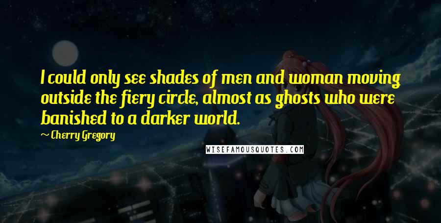 Cherry Gregory Quotes: I could only see shades of men and woman moving outside the fiery circle, almost as ghosts who were banished to a darker world.