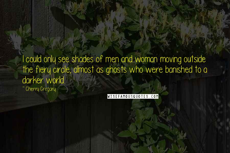 Cherry Gregory Quotes: I could only see shades of men and woman moving outside the fiery circle, almost as ghosts who were banished to a darker world.