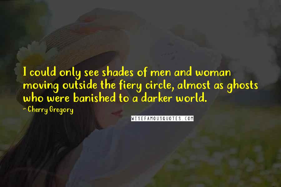 Cherry Gregory Quotes: I could only see shades of men and woman moving outside the fiery circle, almost as ghosts who were banished to a darker world.