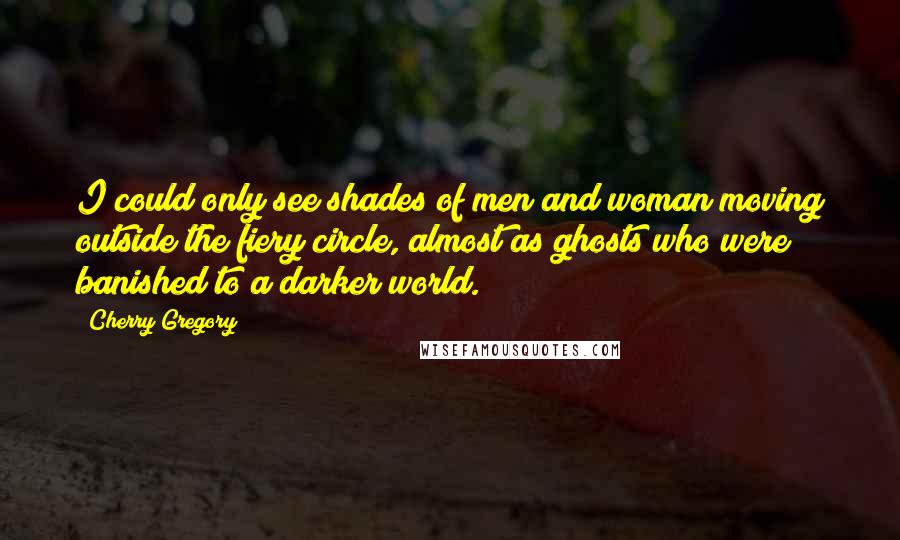 Cherry Gregory Quotes: I could only see shades of men and woman moving outside the fiery circle, almost as ghosts who were banished to a darker world.