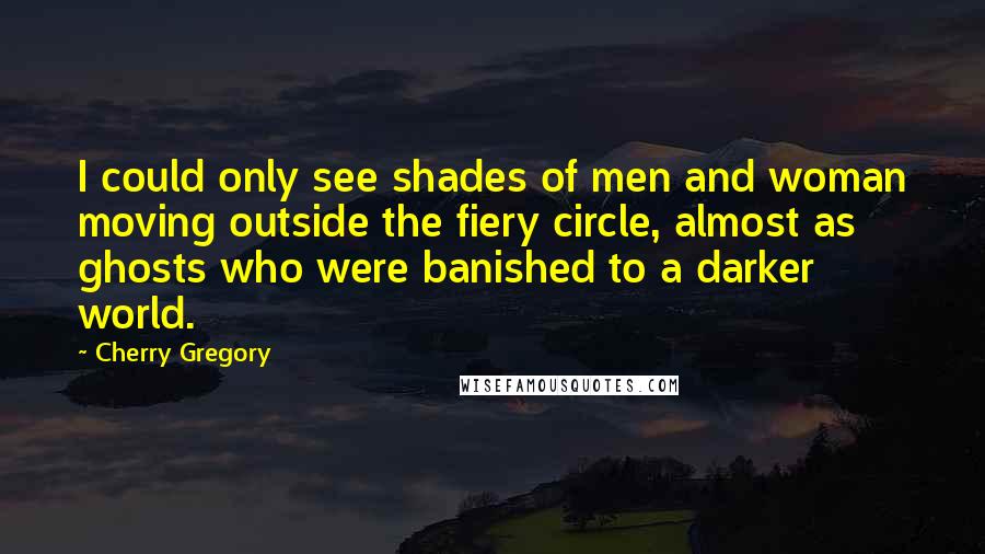 Cherry Gregory Quotes: I could only see shades of men and woman moving outside the fiery circle, almost as ghosts who were banished to a darker world.