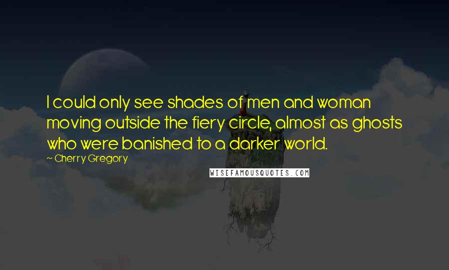 Cherry Gregory Quotes: I could only see shades of men and woman moving outside the fiery circle, almost as ghosts who were banished to a darker world.