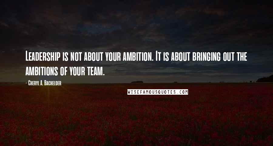 Cheryl A. Bachelder Quotes: Leadership is not about your ambition. It is about bringing out the ambitions of your team.