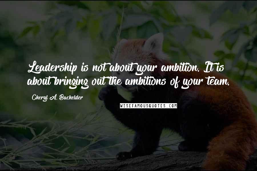 Cheryl A. Bachelder Quotes: Leadership is not about your ambition. It is about bringing out the ambitions of your team.