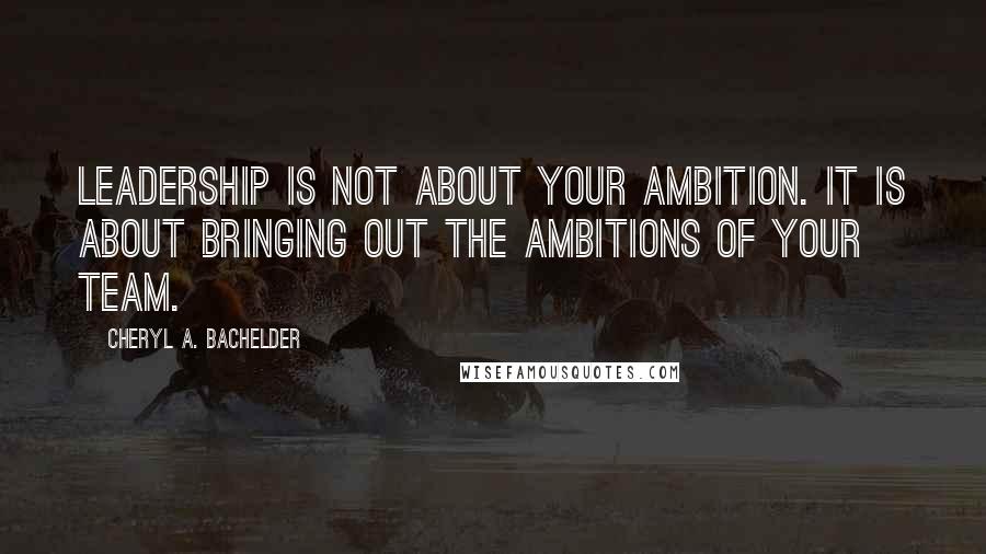 Cheryl A. Bachelder Quotes: Leadership is not about your ambition. It is about bringing out the ambitions of your team.