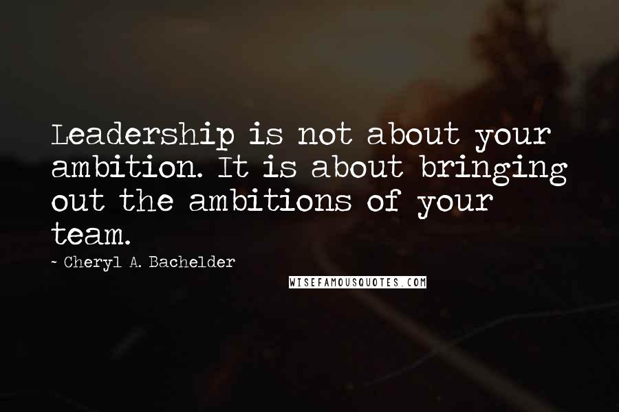 Cheryl A. Bachelder Quotes: Leadership is not about your ambition. It is about bringing out the ambitions of your team.