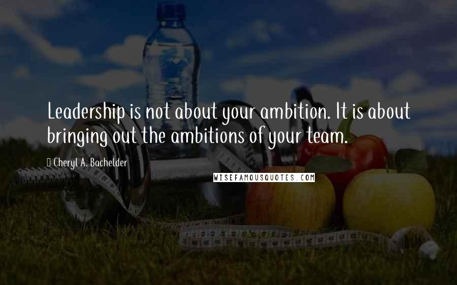 Cheryl A. Bachelder Quotes: Leadership is not about your ambition. It is about bringing out the ambitions of your team.