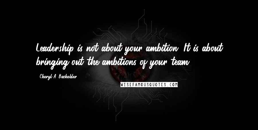 Cheryl A. Bachelder Quotes: Leadership is not about your ambition. It is about bringing out the ambitions of your team.