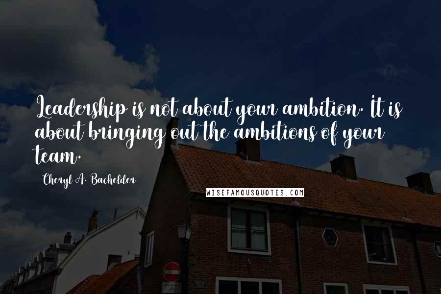 Cheryl A. Bachelder Quotes: Leadership is not about your ambition. It is about bringing out the ambitions of your team.