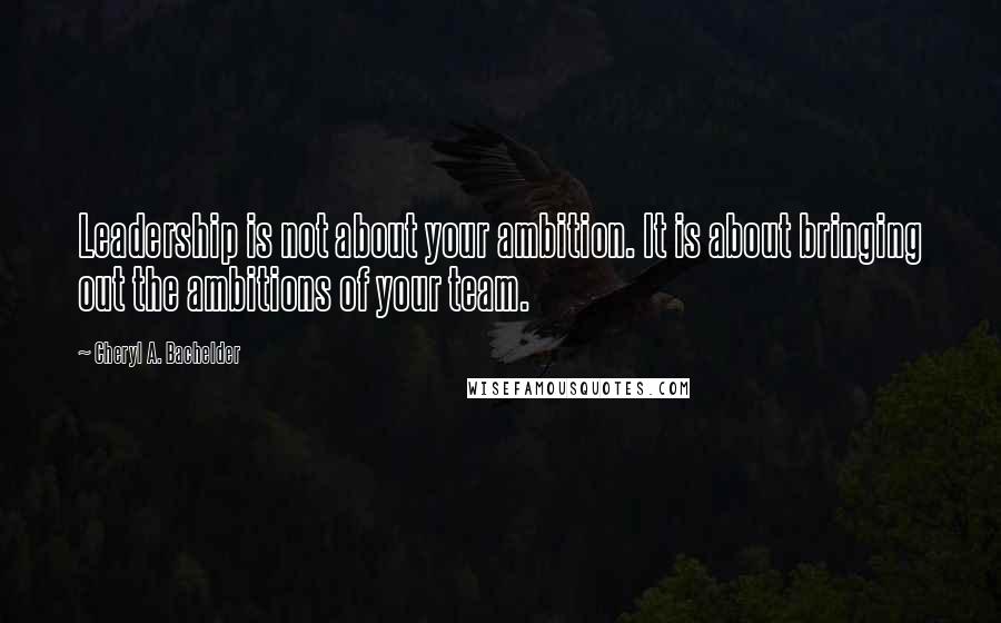 Cheryl A. Bachelder Quotes: Leadership is not about your ambition. It is about bringing out the ambitions of your team.