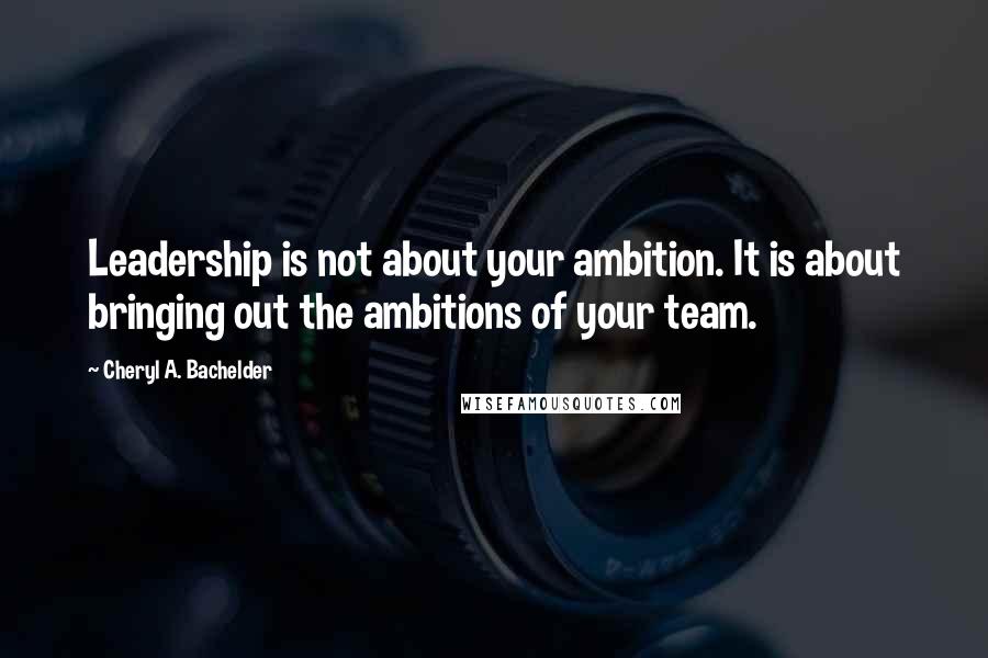 Cheryl A. Bachelder Quotes: Leadership is not about your ambition. It is about bringing out the ambitions of your team.