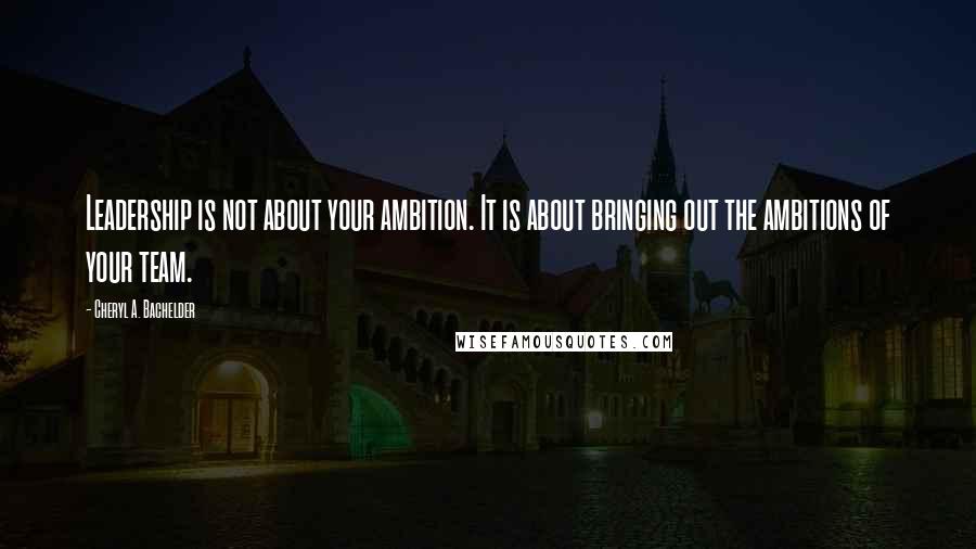 Cheryl A. Bachelder Quotes: Leadership is not about your ambition. It is about bringing out the ambitions of your team.