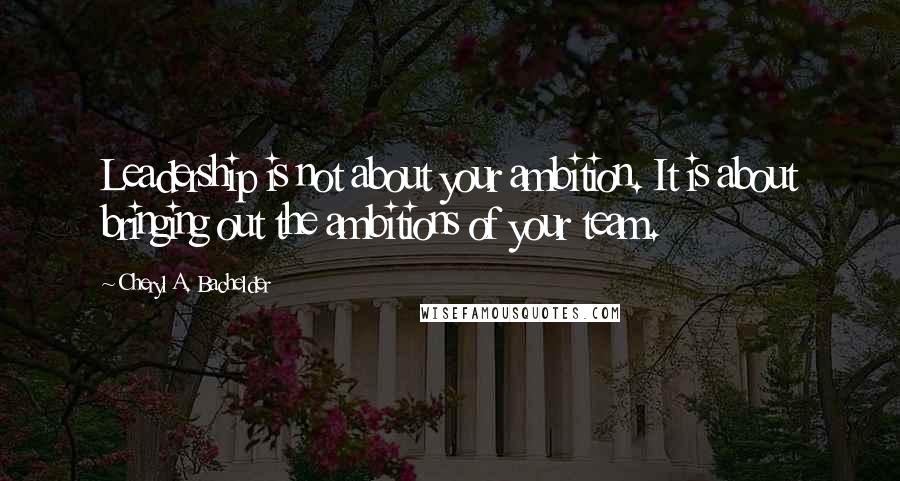 Cheryl A. Bachelder Quotes: Leadership is not about your ambition. It is about bringing out the ambitions of your team.