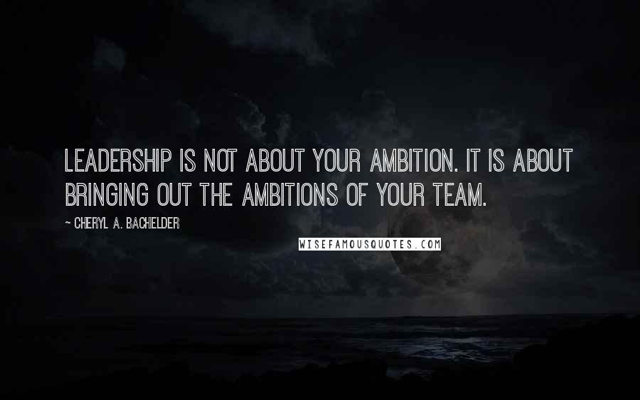 Cheryl A. Bachelder Quotes: Leadership is not about your ambition. It is about bringing out the ambitions of your team.