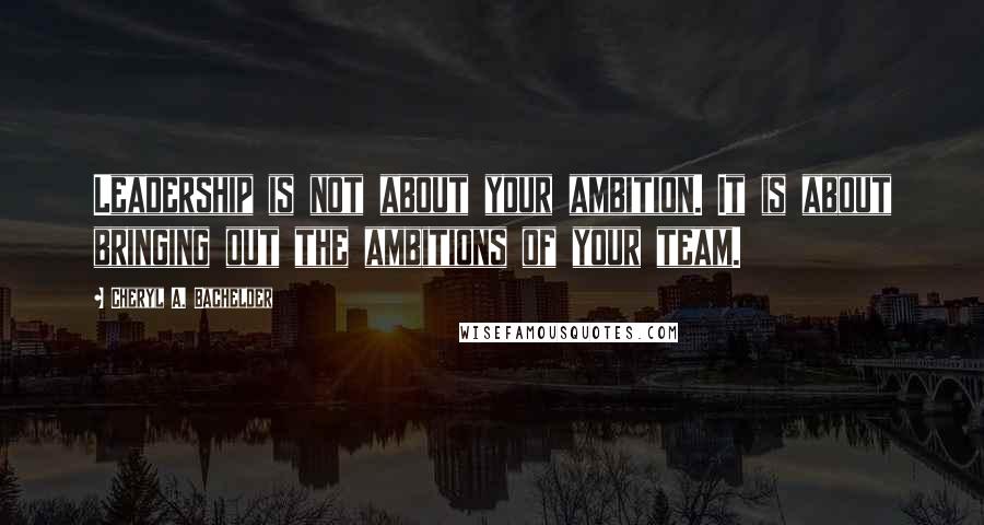 Cheryl A. Bachelder Quotes: Leadership is not about your ambition. It is about bringing out the ambitions of your team.