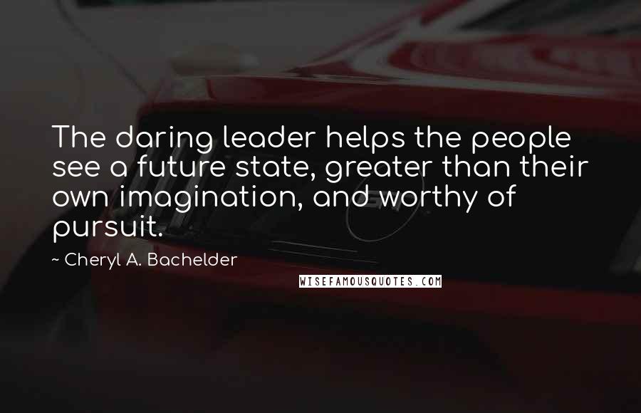 Cheryl A. Bachelder Quotes: The daring leader helps the people see a future state, greater than their own imagination, and worthy of pursuit.