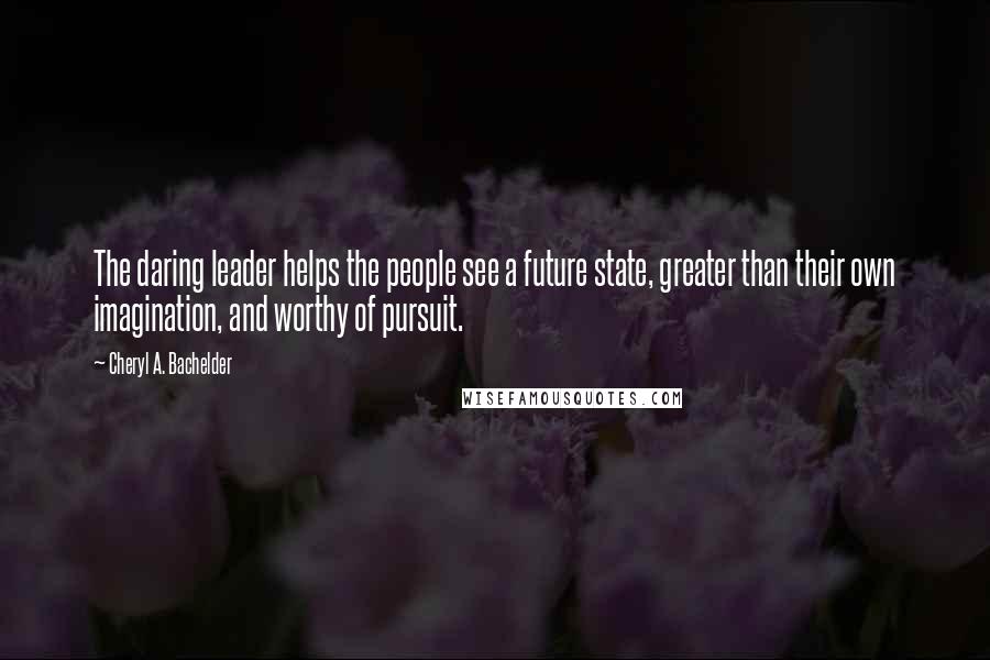 Cheryl A. Bachelder Quotes: The daring leader helps the people see a future state, greater than their own imagination, and worthy of pursuit.