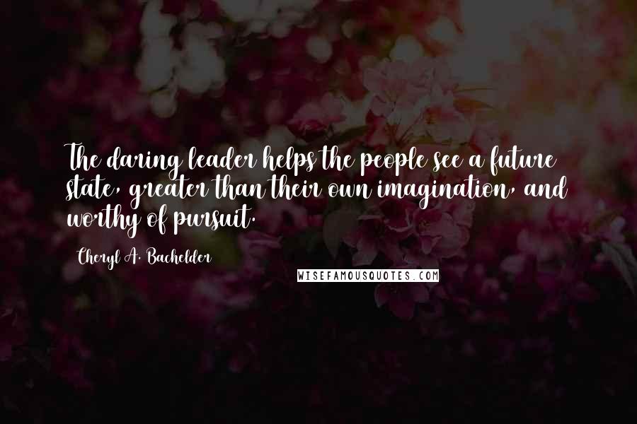 Cheryl A. Bachelder Quotes: The daring leader helps the people see a future state, greater than their own imagination, and worthy of pursuit.